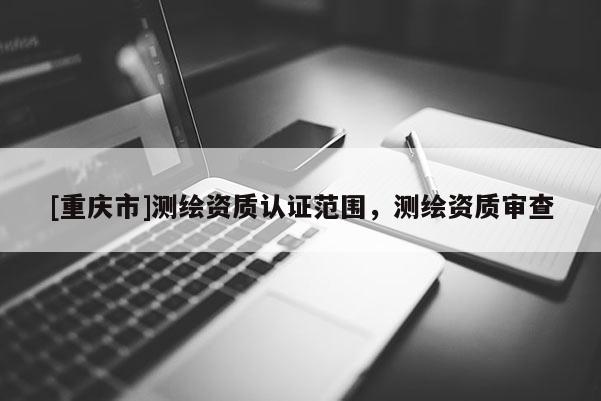 [重庆市]测绘资质认证范围，测绘资质审查
