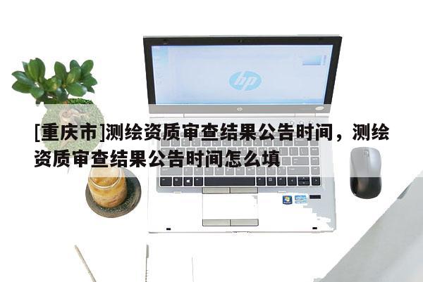 [重庆市]测绘资质审查结果公告时间，测绘资质审查结果公告时间怎么填