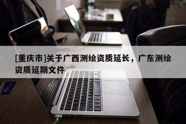 [重庆市]关于广西测绘资质延长，广东测绘资质延期文件