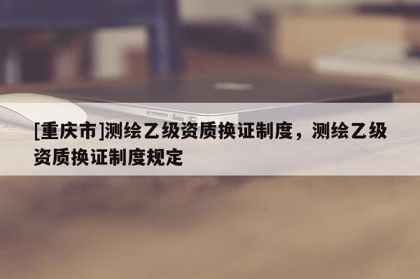 [重庆市]测绘乙级资质换证制度，测绘乙级资质换证制度规定