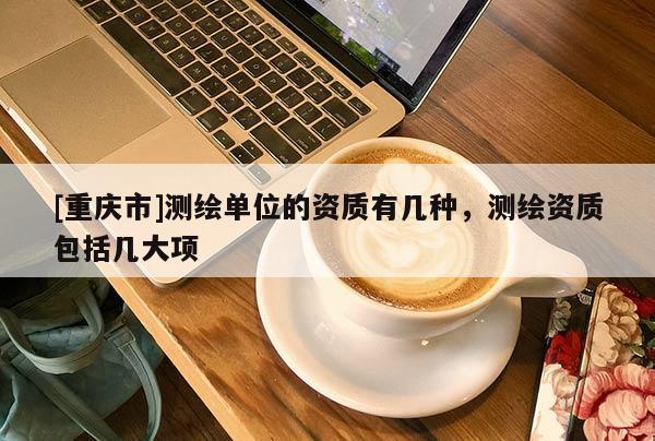 [重庆市]测绘单位的资质有几种，测绘资质包括几大项