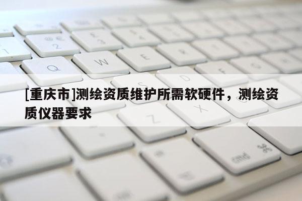 [重庆市]测绘资质维护所需软硬件，测绘资质仪器要求