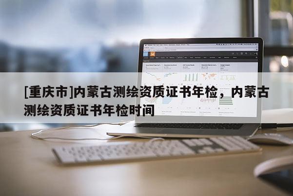 [重庆市]内蒙古测绘资质证书年检，内蒙古测绘资质证书年检时间