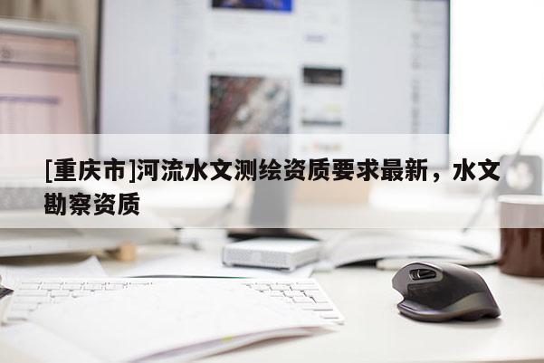 [重庆市]河流水文测绘资质要求最新，水文勘察资质