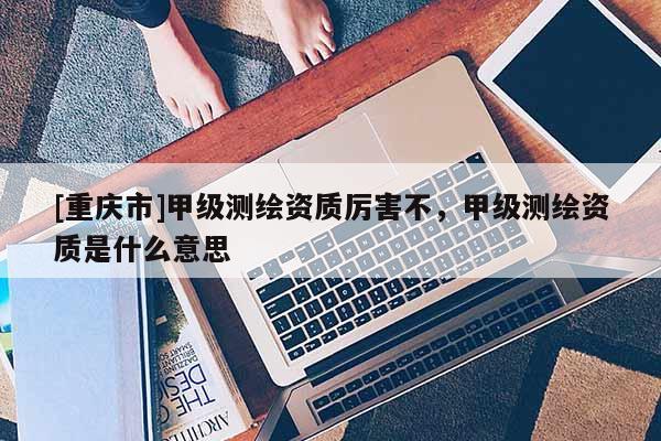 [重庆市]甲级测绘资质厉害不，甲级测绘资质是什么意思