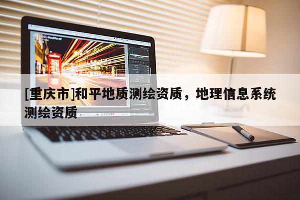 [重庆市]和平地质测绘资质，地理信息系统测绘资质