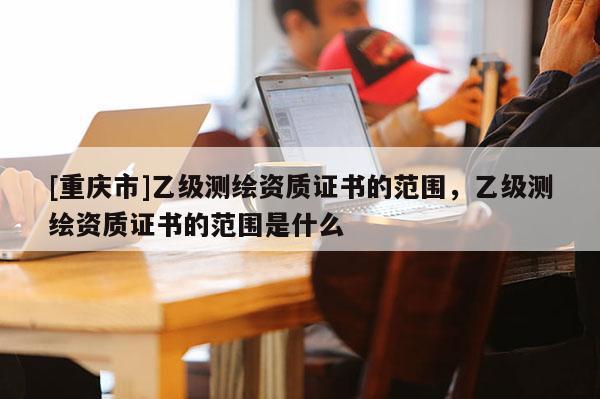 [重庆市]乙级测绘资质证书的范围，乙级测绘资质证书的范围是什么