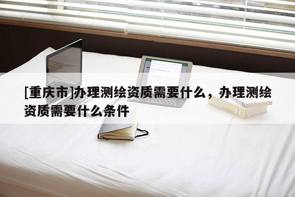 [重庆市]办理测绘资质需要什么，办理测绘资质需要什么条件