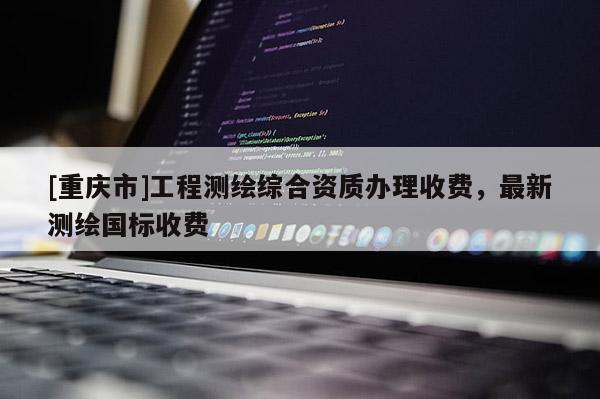 [重庆市]工程测绘综合资质办理收费，最新测绘国标收费