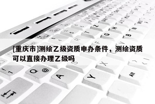 [重庆市]测绘乙级资质申办条件，测绘资质可以直接办理乙级吗