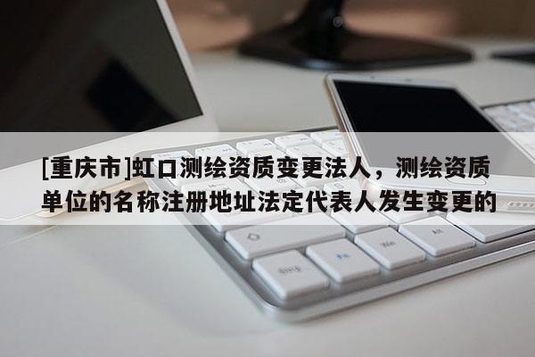 [重庆市]虹口测绘资质变更法人，测绘资质单位的名称注册地址法定代表人发生变更的