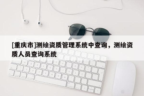 [重庆市]测绘资质管理系统中查询，测绘资质人员查询系统