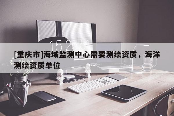[重庆市]海域监测中心需要测绘资质，海洋测绘资质单位