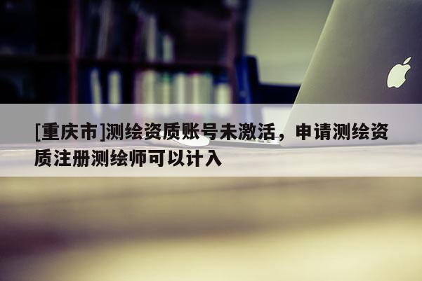 [重庆市]测绘资质账号未激活，申请测绘资质注册测绘师可以计入