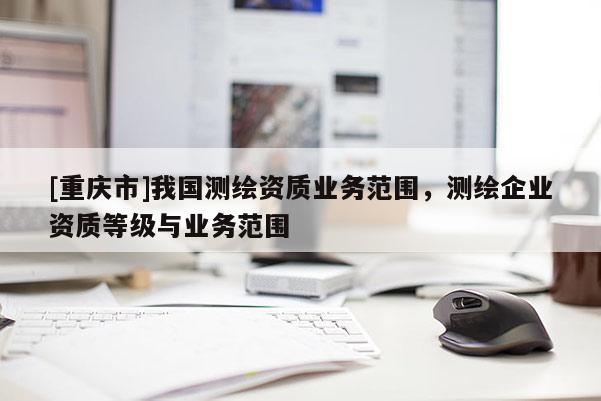 [重庆市]我国测绘资质业务范围，测绘企业资质等级与业务范围