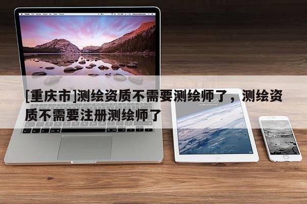 [重庆市]测绘资质不需要测绘师了，测绘资质不需要注册测绘师了
