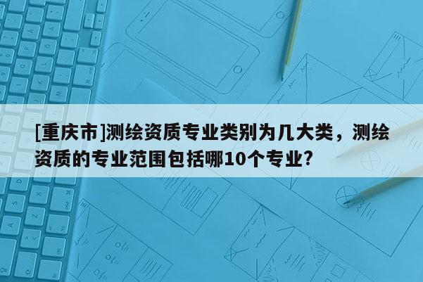 [重庆市]测绘资质专业类别为几大类，测绘资质的专业范围包括哪10个专业?