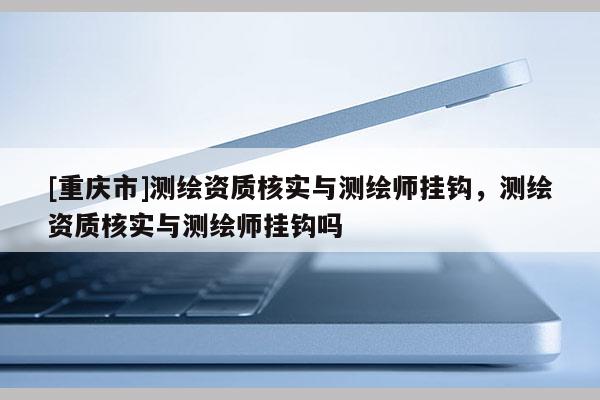 [重庆市]测绘资质核实与测绘师挂钩，测绘资质核实与测绘师挂钩吗