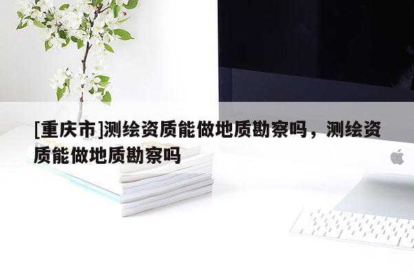 [重庆市]测绘资质能做地质勘察吗，测绘资质能做地质勘察吗