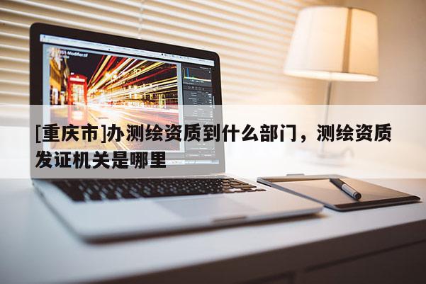 [重庆市]办测绘资质到什么部门，测绘资质发证机关是哪里