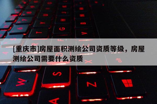 [重庆市]房屋面积测绘公司资质等级，房屋测绘公司需要什么资质