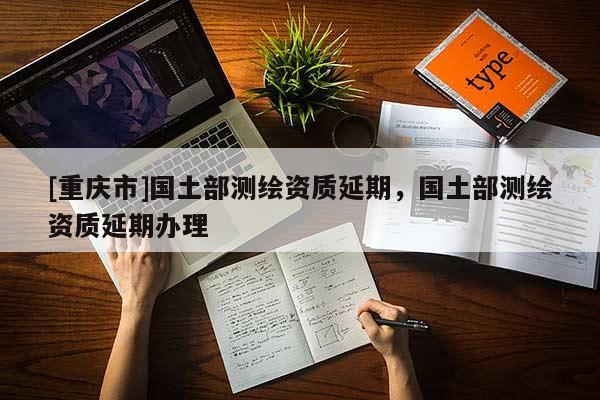 [重庆市]国土部测绘资质延期，国土部测绘资质延期办理