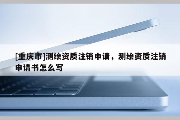 [重庆市]测绘资质注销申请，测绘资质注销申请书怎么写
