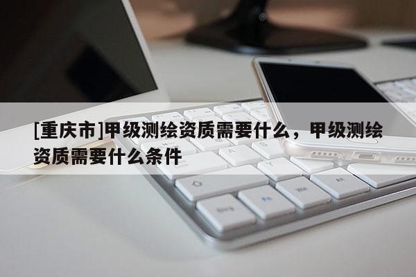 [重庆市]甲级测绘资质需要什么，甲级测绘资质需要什么条件