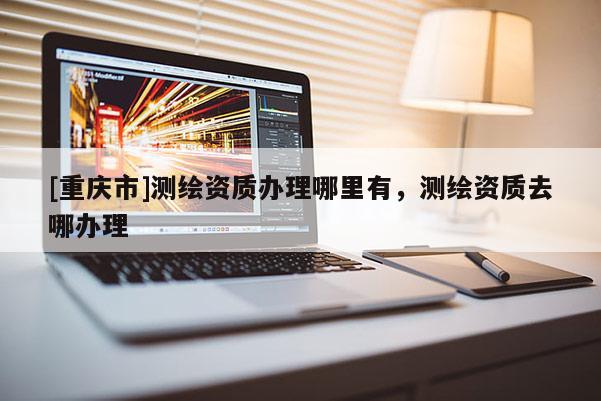 [重庆市]测绘资质办理哪里有，测绘资质去哪办理