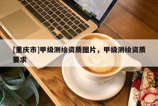 [重庆市]甲级测绘资质图片，甲级测绘资质要求