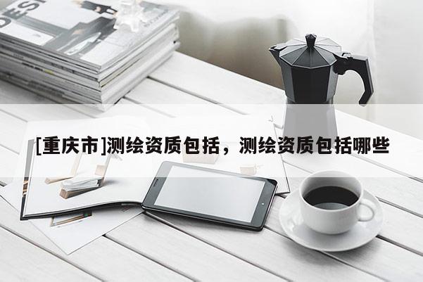 [重庆市]测绘资质包括，测绘资质包括哪些
