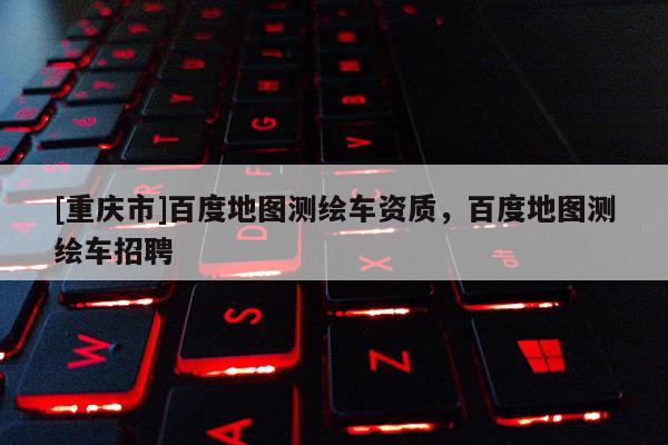 [重庆市]百度地图测绘车资质，百度地图测绘车 *** 