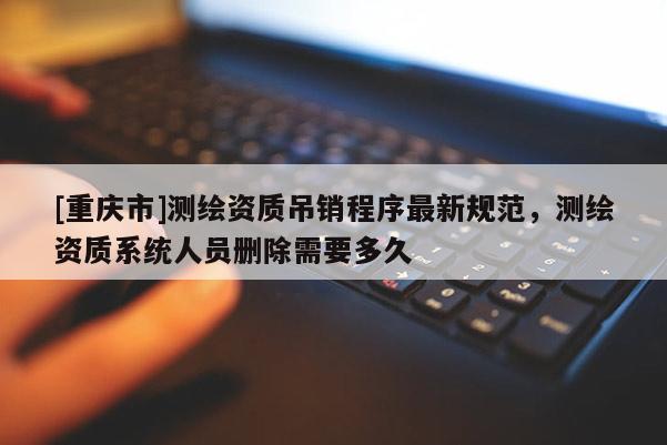 [重庆市]测绘资质吊销程序最新规范，测绘资质系统人员删除需要多久