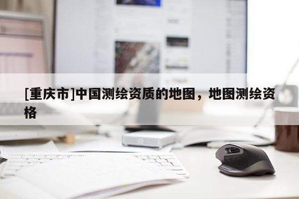 [重庆市]中国测绘资质的地图，地图测绘资格