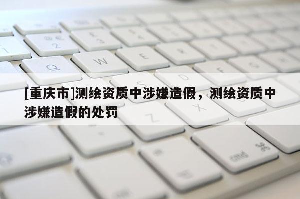 [重庆市]测绘资质中涉嫌造假，测绘资质中涉嫌造假的处罚