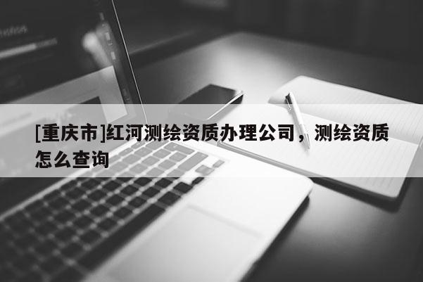 [重庆市]红河测绘资质办理公司，测绘资质怎么查询