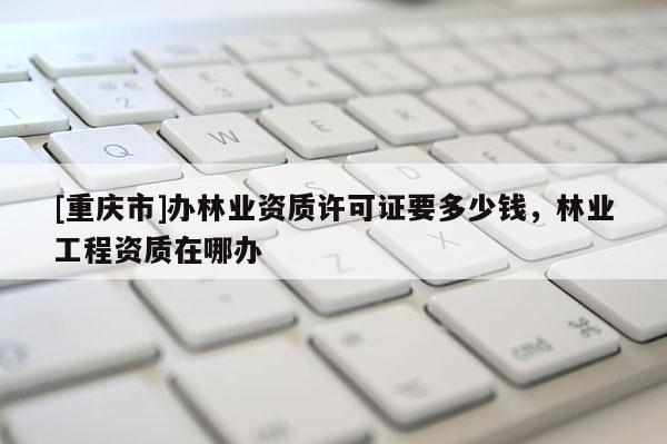 [重庆市]办林业资质许可证要多少钱，林业工程资质在哪办