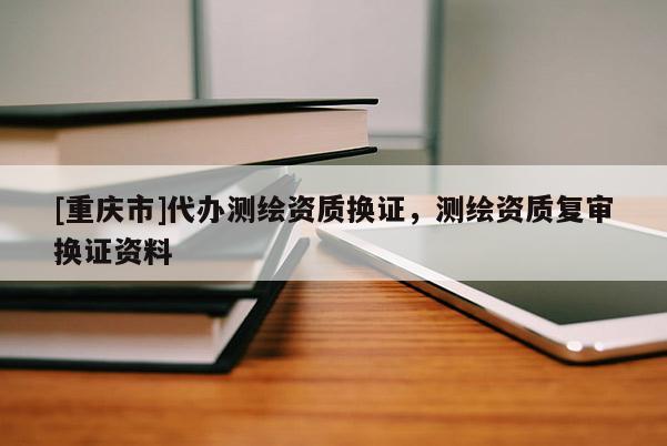 [重庆市]代办测绘资质换证，测绘资质复审换证资料