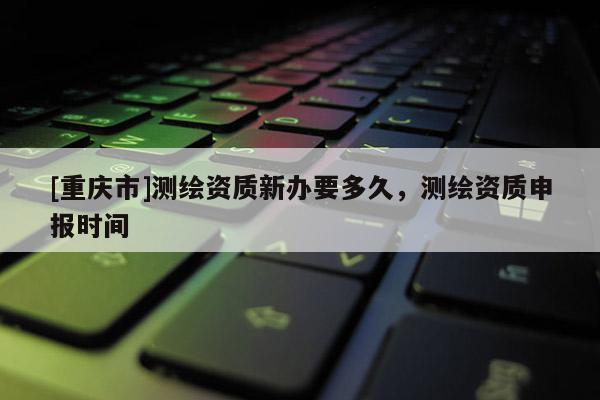 [重庆市]测绘资质新办要多久，测绘资质申报时间