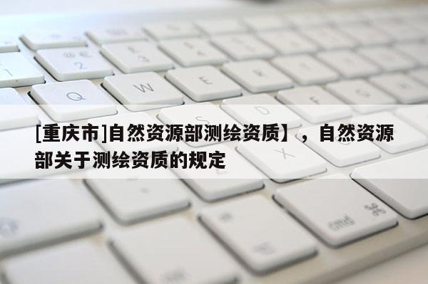 [重庆市]自然资源部测绘资质】，自然资源部关于测绘资质的规定