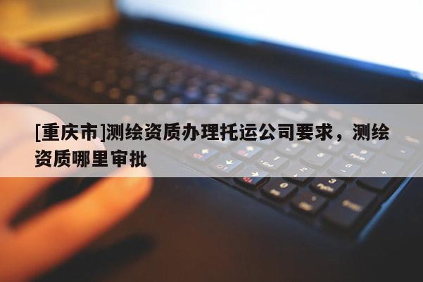[重庆市]测绘资质办理托运公司要求，测绘资质哪里审批