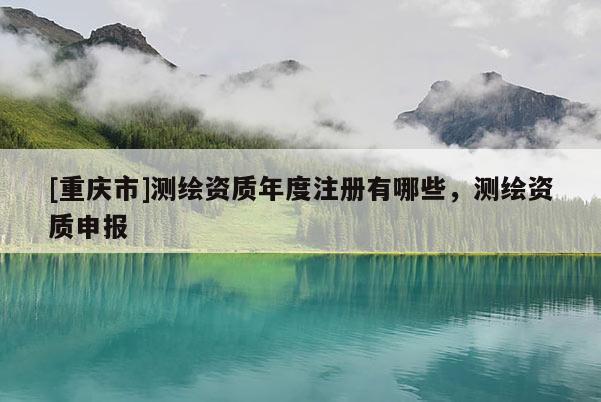 [重庆市]测绘资质年度注册有哪些，测绘资质申报
