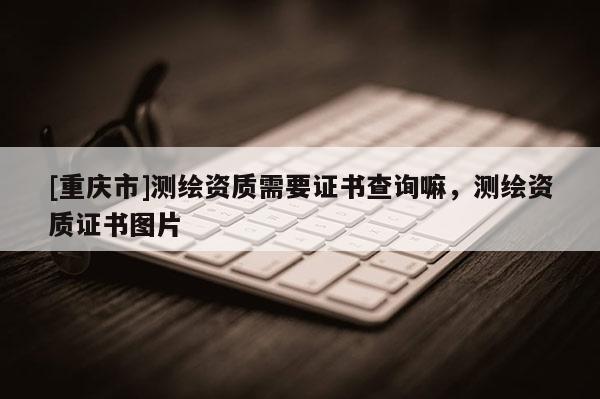 [重庆市]测绘资质需要证书查询嘛，测绘资质证书图片