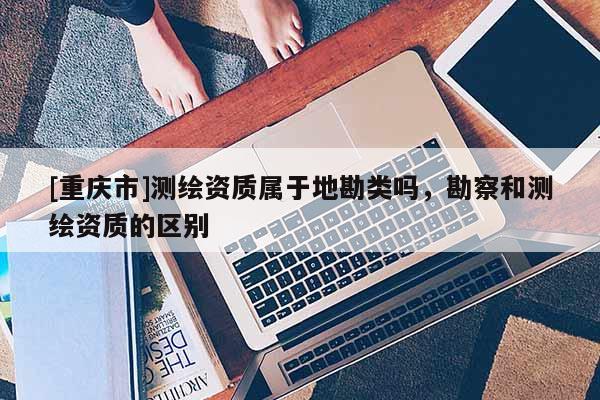 [重庆市]测绘资质属于地勘类吗，勘察和测绘资质的区别