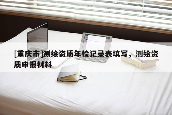 [重庆市]测绘资质年检记录表填写，测绘资质申报材料