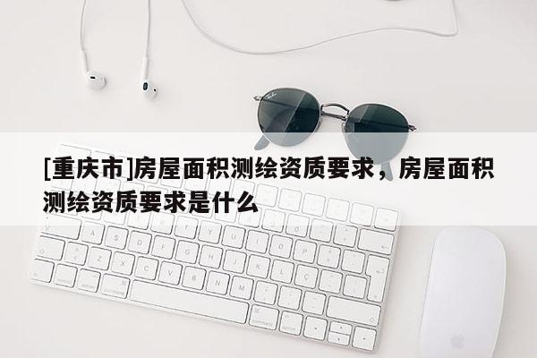 [重庆市]房屋面积测绘资质要求，房屋面积测绘资质要求是什么