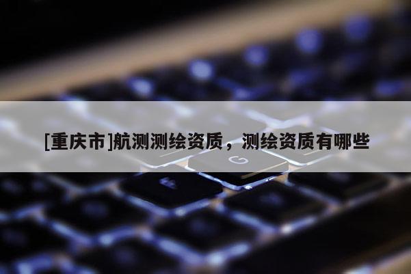 [重庆市]航测测绘资质，测绘资质有哪些