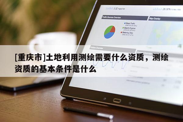 [重庆市]土地利用测绘需要什么资质，测绘资质的基本条件是什么