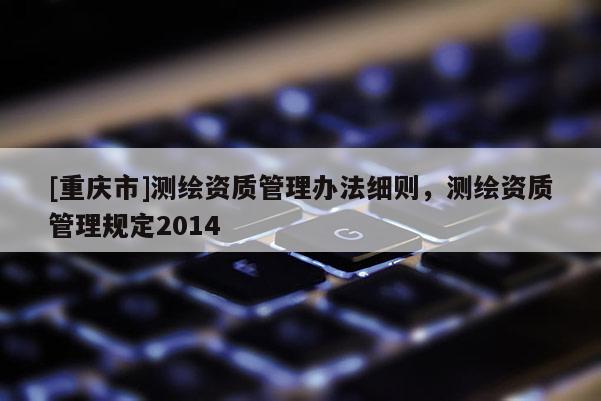 [重庆市]测绘资质管理办法细则，测绘资质管理规定2014