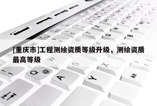 [重庆市]工程测绘资质等级升级，测绘资质更高等级